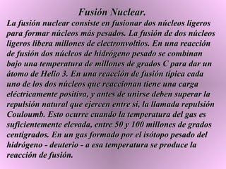 Fusión Nuclear. La fusión nuclear consiste en fusionar dos núcleos ligeros para formar núcleos más pesados. La fusión de dos núcleos ligeros libera millones de electronvoltios. En una reacción de fusión dos núcleos de hidrógeno pesado se combinan bajo una temperatura de millones de grados C para dar un átomo de Helio 3. En una reacción de fusión típica cada uno de los dos núcleos que reaccionan tiene una carga eléctricamente positiva, y antes de unirse deben superar la repulsión natural que ejercen entre si, la llamada repulsión Couloumb. Esto ocurre cuando la temperatura del gas es suficientemente elevada, entre 50 y 100 millones de grados centígrados. En un gas formado por el isótopo pesado del hidrógeno - deuterio - a esa temperatura se produce la reacción de fusión.  