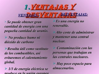 Ventajas y desventajas VENTAJAS: Se puede obtener gran cantidad de energía con una pequeña cantidad de uranio. No produce humo ni dióxido de carbono Resulta útil como sustituto de los combustibles, así evitaremos el calentamiento global. 1/3 de energía eléctrica se produce en la unión europea  DESVENTAJAS: Es una energía no renovable. Alto coste de administrar y mantener una central nuclear. Contaminación con las personas que trabajan en las centrales nucleares. Hay poco espacio para almacenarlos. 