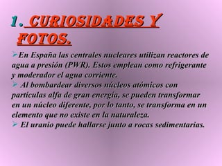 CURIOSIDADES Y FOTOS. En España las centrales nucleares utilizan reactores de agua a presión (PWR). Estos emplean como refrigerante y moderador el agua corriente. Al bombardear diversos núcleos atómicos con partículas alfa de gran energía, se pueden transformar en un núcleo diferente, por lo tanto, se transforma en un elemento que no existe en la naturaleza.  El uranio puede hallarse junto a rocas sedimentarias. 