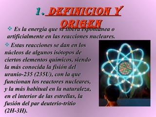 DEFINICION Y ORIGEN Es la energía que se libera espontánea o artificialmente en las reacciones nucleares.   Estas reacciones se dan en los núcleos de algunos isótopos de ciertos elementos químicos, siendo la más conocida la fisión del uranio-235 (235U), con la que funcionan los reactores nucleares, y la más habitual en la naturaleza, en el interior de las estrellas, la fusión del par deuterio-tritio (2H-3H).  