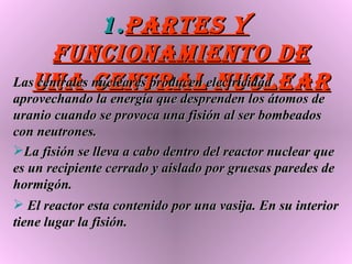 Partes y funcionamiento de una central nuclear Las centrales nucleares producen electricidad aprovechando la energía que desprenden los átomos de uranio cuando se provoca una fisión al ser bombeados con neutrones. La fisión se lleva a cabo dentro del reactor nuclear que es un recipiente cerrado y aislado por gruesas paredes de hormigón. El reactor esta contenido por una vasija. En su interior tiene lugar la fisión. 