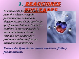Reacciones nucleares El átomo está formado por un pequeño núcleo, cargado positivamente, rodeado de electrones, una de las partículas que forman el átomo. El núcleo contiene la mayor parte de la masa del átomo, este está formado por neutrones y protones unidos por fuerzas nucleares muy intensas.  Existen dos tipos de reacciones nucleares, fisión y fusión nuclear.   