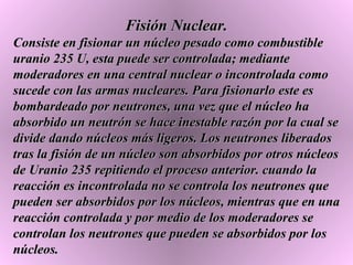 Fisión Nuclear. Consiste en fisionar un núcleo pesado como combustible uranio 235 U, esta puede ser controlada; mediante moderadores en una central nuclear o incontrolada como sucede con las armas nucleares. Para fisionarlo este es bombardeado por neutrones, una vez que el núcleo ha absorbido un neutrón se hace inestable razón por la cual se divide dando núcleos más ligeros. Los neutrones liberados tras la fisión de un núcleo son absorbidos por otros núcleos de Uranio 235 repitiendo el proceso anterior. cuando la reacción es incontrolada no se controla los neutrones que pueden ser absorbidos por los núcleos, mientras que en una reacción controlada y por medio de los moderadores se controlan los neutrones que pueden se absorbidos por los núcleos.  
