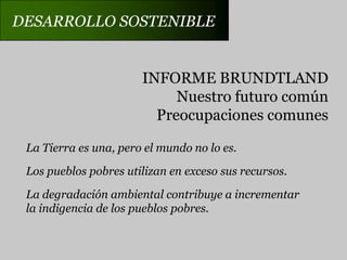 DESARROLLO SOSTENIBLEINFORME BRUNDTLANDNuestro futuro comúnPreocupaciones comunesLa Tierra es una, pero el mundo no lo es.Los pueblos pobres utilizan en exceso sus recursos.La degradación ambiental contribuye a incrementarla indigencia de los pueblos pobres.