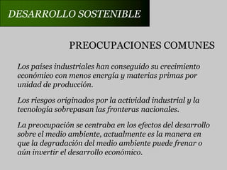 DESARROLLO SOSTENIBLEPREOCUPACIONES COMUNESLos países industriales han conseguido su crecimientoeconómico con menos energía y materias primas porunidad de producción.Los riesgos originados por la actividad industrial y latecnología sobrepasan las fronteras nacionales.La preocupación se centraba en los efectos del desarrollosobre el medio ambiente, actualmente es la manera enque la degradación del medio ambiente puede frenar oaún invertir el desarrollo económico.
