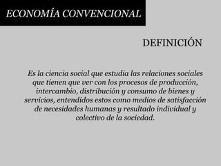 ECONOMÍA CONVENCIONALDEFINICIÓNEs la ciencia social que estudia las relaciones sociales que tienen que ver con los procesos de producción, intercambio, distribución y consumo de bienes y servicios, entendidos estos como medios de satisfacción de necesidades humanas y resultado individual y colectivo de la sociedad.