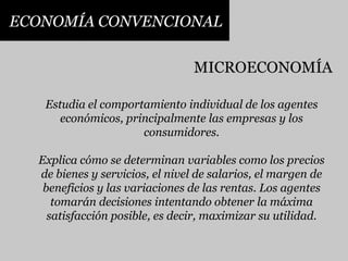 ECONOMÍA CONVENCIONALMICROECONOMÍAEstudia el comportamiento individual de los agentes económicos, principalmente las empresas y los consumidores. Explica cómo se determinan variables como los precios de bienes y servicios, el nivel de salarios, el margen de beneficios y las variaciones de las rentas. Los agentes tomarán decisiones intentando obtener la máxima satisfacción posible, es decir, maximizar su utilidad.