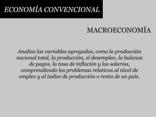 ECONOMÍA CONVENCIONALMACROECONOMÍAAnaliza las variables agregadas, como la producción nacional total, la producción, el desempleo, la balanza de pagos, la tasa de inflación y los salarios, comprendiendo los problemas relativos al nivel de empleo y al índice de producción o renta de un país.