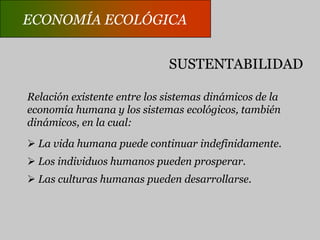 ECONOMÍA ECOLÓGICACARACTERÍSTICAS GENERALESNo recurre a una escala de valores única.Abarca la economía convencional de los recursos y elmedio ambiente.Incorpora la evaluación física de los impactos ambientales.Cuenta los flujos de energía y los ciclos de materiales.Considera la co-evolución de las especies.Analiza las discrepancias entre el tiempo económico y eltiempo biogeoquímico.