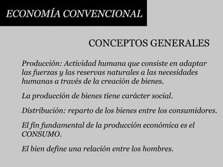 ECONOMÍA CONVENCIONALCONCEPTOS GENERALESProducción: Actividad humana que consiste en adaptarlas fuerzas y las reservas naturales a las necesidadeshumanas a través de la creación de bienes.La producción de bienes tiene carácter social.Distribución: reparto de los bienes entre los consumidores.El fin fundamental de la producción económica es elCONSUMO.El bien define una relación entre los hombres.