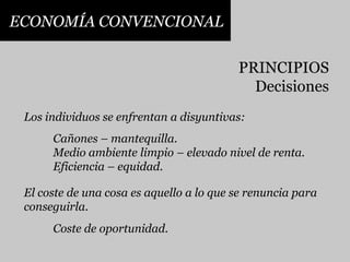 ECONOMÍA CONVENCIONALPRINCIPIOSDecisionesLos individuos se enfrentan a disyuntivas:Cañones – mantequilla.Medio ambiente limpio – elevado nivel de renta.Eficiencia – equidad.El coste de una cosa es aquello a lo que se renuncia paraconseguirla.Coste de oportunidad.