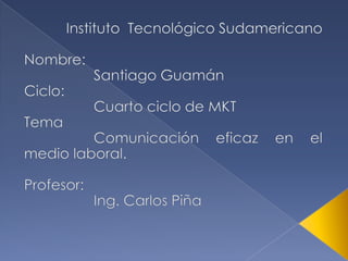 Instituto  Tecnológico Sudamericano Nombre:  		Santiago Guamán  Ciclo: 		Cuarto ciclo de MKT Tema Comunicación eficaz en el    medio laboral.  Profesor: 		Ing. Carlos Piña  