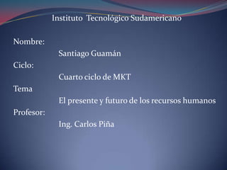 Instituto Tecnológico Sudamericano Nombre:  		Santiago Guamán  Ciclo: 		Cuarto ciclo de MKT Tema 		El presente y futuro de los recursos humanos Profesor: 		Ing. Carlos Piña  