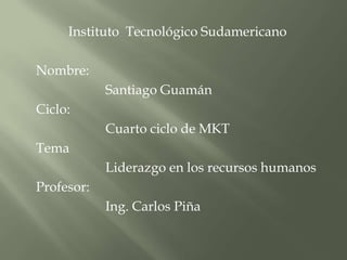 Instituto  Tecnológico Sudamericano Nombre:  	Santiago Guamán  Ciclo: 		Cuarto ciclo de MKT Tema 		Liderazgo en los recursos humanos Profesor: 		Ing. Carlos Piña  