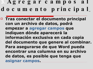 3.  Agregar campos al documento principal   Tras conectar el documento principal con un archivo de datos, podrá empezar a  agregar campos  que indiquen dónde aparecerá la información exclusiva en cada copia del documento que genere al combinar. Para asegurarse de que Word pueda encontrar una columna en su archivo de datos, es posible que tenga que  asignar campos . 