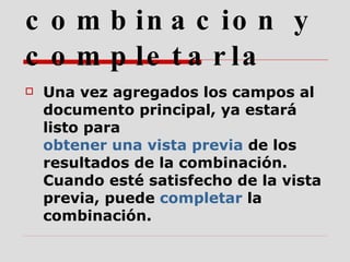 4.  Obtener una vista previa de la combinacion y completarla   Una vez agregados los campos al documento principal, ya estará listo para  obtener una vista previa  de los resultados de la combinación. Cuando esté satisfecho de la vista previa, puede  completar  la combinación. 