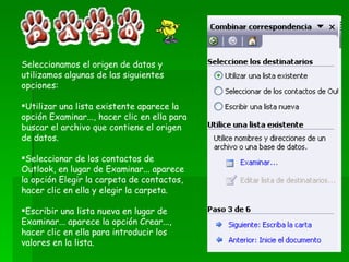Seleccionamos el origen de datos y utilizamos algunas de las siguientes opciones: Utilizar una lista existente aparece la opción Examinar..., hacer clic en ella para buscar el archivo que contiene el origen de datos.  Seleccionar de los contactos de Outlook, en lugar de Examinar... aparece la opción Elegir la carpeta de contactos, hacer clic en ella y elegir la carpeta. Escribir una lista nueva en lugar de Examinar... aparece la opción Crear..., hacer clic en ella para introducir los valores en la lista.  