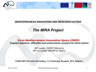 MEDITERRANEAN INNOVATION AND RESEARCH ACTION


                            The MIRA Project

                 Euro-Mediterranean Innovation Space (EMIS)
  Targeted objectives, difficulties and achievements, prospect for future actions

                              WP Leader: CNRST (Morocco)
                             WP Co-Leader: MADRI+D (Spain)



           CAAST NET Plus Kick-off meeting 11-12 February Brussels 2013. Belgium


Feb 11th, 2013                    CAAST Net Plus Kick-off meeting                  1
 
