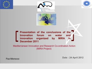 Presentation of the conclusions of the
                     Innovation   forum   on   water    and
                     innovation organized by MIRA in
                     December 2011
             Mediterranean Innovation and Research Co-ordination Action
                                   (MIRA Project)


                                                          Date : 24 April 2012
    Fez-Morocco


MIRA-MoICT meeting                                              Fez 23 April 2012
 