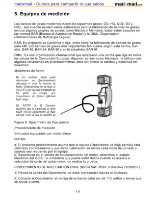 mailxmail - Cursos para compartir lo que sabes

5. Equipos de medición

Los bancos de gases modernos miden los siguientes gases: CO, HC, CO2, O2 y
NOx, aún cuando existen varios estándares para la fabricación de bancos de gases,
incluso algunas propias de países como México y Alemania, todas están basadas en
las normas BAR (Bureau of Automotive Repair) y la OIML (Organisation
Internacionales de Metrologie Légale)
BAR: Es originaria de California y rige, entre otros, la fabricación de bancos de gases
para I/M. Los bancos de gases más importantes fabricados según esta norma, han
sido: BAR 80. BAR 84, BAR 90 y en la actualidad BAR 97.
OIML: Es una organización internacional que estableció una norma que rige en todos
los países de la Comunidad Europea. Algunos países como Alemania, la utilizan con
algunas variaciones en el procedimiento, pero sin alterar la calidad y exactitud del
muestreo.
Medidores de humo




Figura 9: Opacímetro de flujo parcial
Procedimiento de medición
Vehículos equipados con motor diesel
NOTAS:
a) El presente procedimiento asume que el equipo (Opacímetro de flujo parcial) está
calibrado correctamente y que dicha calibración se revisa cada inicio de jornada o
cuando sea requerido por el equipo.
b) Basándose en el sonido de funcionamiento del motor, determine el estado
mecánico del motor. Si considera que puede sufrir daños cuando se acelere a
velocidad de corte del gobernador, no realice la prueba.
PROCEDIMIENTO DE ACELERACIÓN LIBRE (Norma SAE J1667, o Directiva 72/306/CE)
1) Revise la sonda del Opacímetro, no debe representar roturas ni dobleces.
2) Conecte el Opacímetro, el voltaje de la fuente debe ser de 110 voltios y revise que
se ajuste a cerro.


                                          10
 