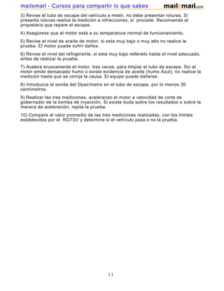 mailxmail - Cursos para compartir lo que sabes
3) Revise el tubo de escape del vehículo a medir, no debe presentar roturas. Si
presenta roturas realice la medición e infracciones, si procede. Recomiende al
propietario que repare el escape.
4) Asegúrese que el motor está a su temperatura normal de funcionamiento.
5) Revise el nivel de aceite de motor, si esta muy bajo o muy alto no realice la
prueba. El motor puede sufrir daños.
6) Revise el nivel del refrigerante, si esta muy bajo rellénelo hasta el nivel adecuado,
antes de realizar la prueba.
7) Acelere bruscamente el motor, tres veces, para limpiar el tubo de escape. Sin el
motor emite demasiado humo o existe evidencia de aceite (humo Azul), no realice la
medición hasta que se corrija la causa. El equipo puede dañarse.
8) Introduzca la sonda del Opacímetro en el tubo de escape, por lo menos 30
centímetros.
9) Realizar las tres mediciones, acelerando el motor a velocidad de corte de
gobernador de la bomba de inyección. Si existe duda sobre los resultados o sobre la
manera de aceleración, repita la prueba.
10) Compare el valor promedio de las tres mediciones realizadas, con los límites
establecidos por el RGTSV y determine si el vehículo pasa o no la prueba.




                                          11
 