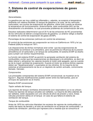mailxmail - Cursos para compartir lo que sabes

7. Sistema de control de evaporaciones de gases
(EVAP)

Generalidades.
La gasolina por ser muy volátil es inflamable y, además, se evapora a temperatura
ambiente con relativa facilidad. El tanque de gasolina y la cuba, de los vehículos
carburados, son puntos de evaporación de gasolina, sobre todo cuando se alcanza
la temperatura de funcionamiento. Anteriormente, este combustible (HC) se iba
directamente a la atmósfera, lo cual provocaba problemas de contaminación del aire.
Estudios realizados determinaron que el 20 % de las emisiones de HC provenientes
de los vehículos sé debían a evaporaciones de gasolina. Lo anterior obligó a diseñar
el sistema de control de evaporación de gases (EVAP).
Porcentajes de las emisiones (vehículo sin control de emisiones)
El control de las emisiones por evaporación se inicio en California en 1970 y la Ley
Federal (USA) lo incluyó en 1971.
Las disposiciones de dichas normativas eran evitar que las evaporaciones de
combustible se emitieran a la atmósfera, pero se permitía la influencia de la presión
atmosférica en el carburador y en tanque de combustible. El sistema EVAP se diseño
para cumplir con dichos requerimientos.
La función del sistema EVAP es permitir la apropiada ventilación del sistema de
combustible y evitar que las evaporaciones se descarguen a la atmósfera, es decir se
debe retener y almacenar los vapores durante el motor está apagado, que es cuando
se da la mayor cantidad de evaporación. Cuando el motor se arranca dichos vapores
deben ser "desalmacenados" y quemados en los cilindros. En la mayoría de los
sistemas el almacenamiento se da en un depósito de carbón activado, comúnmente
llamado Cánister.
Componentes
Los principales componentes del sistema EVAP convencional, se muestran en la
figura11. Algunas modificaciones pueden existir entre los fabricantes, pero el
principio de operación es el mismo.
Sistema EVAP convencional
Tapón sellado del tanque.
Los tapones de tanque ventilados directamente (con respiradero) ya no se utilizan.
Todos los tapones de tanque actuales son sellados. La mayoría de ellos además de
ser sellados, están equipados con una válvula de alivio de presión y vacío. Estas
válvulas previenen daños en el tanque en caso de que fallara el sistema de
ventilación del tanque.
Tanque de combustible
Antes de 1970 los vehículos liberaban los excesos de vapores de combustible por
medio del tapón de llenado y el tubo de ventilación en el tanque de combustible. La
tubería de ventilación permitía que ingresara aire a medida que se consumía el
combustible, el cual compensaba la presión interna de vapor en altas temperaturas.

                                         13
 