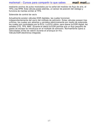 mailxmail - Cursos para compartir lo que sabes
mediante anchos de pulso modulados por la señal del medidor de flujo de aire, el
TPS y las RPM. Esta válvula posee además, un sensor de posición del vástago y
funciona de mantea similar al TPS.
Solenoide de control de vacío
Actualmente existen válvulas EGR digitales, las cuales funcionan
independientemente del vacío del múltiple de admisión. Estas válvulas poseen tres
orificios, los cuales son abiertos y cerrados eléctricamente por medio de solenoide,
los cuales son controlados por la ECU. La ECU utiliza, para operar la EGR digital, las
señales CTS, TPS, MAF. Durante el ralentí la EGR permite que un flujo pequeño de
gases de escape se introduzca en el múltiple de admisión. Normalmente opera a
velocidades arriba de ralentí durante el arranque en frío.
Válvula EGR electrónica integrada




                                          17
 