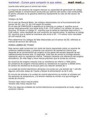 mailxmail - Cursos para compartir lo que sabes
cuenta esta señal para el control del motor.
La mayoría de sensores de oxígeno reducen su capacidad de generación de voltaje
(señal) debido a contaminación producida por aditivos del aceite o del combustible.
El plomo utilizado en la gasolina deteriora rápidamente la vida útil del sensor de
oxígeno.
Códigos de falla
En el caso de General Motor, los códigos relacionados con el funcionamiento del
sensor de O2, son 13, 44 ó 45 según el modelo.
En el caso de CHRYSLER si aparece en la memoria un código 2, significa que el
sensor está generando una señal entre 0.45 - 0.55 voltios y no cambia, es decir no
funciona. Si existe un código 51, significa que la señal se mantiene baja entre 0 -
0.45 voltios, como resultado de una condición de mezcla pobre. Si aparece el código
52, significa que la señal se mantiene alta entre 0.55 - 1.0 voltios como resultado
de una mezcla rica.
Para determinar los códigos de falla relacionado con el sensor de O2, refiérase al
manual de servicio del vehículo.
SONDA LAMBDA DE TITANIO
Este sensor está construido con óxido de titanio depositado sobre un soporte de
cerámica calefaccionada, y presenta una variación de resistencia interna que
depende de la concentración de oxígeno en los gases del escape después de ser
calefaccionada durante solo 15 segundos. Este tipo de sonda no entrega tensión,
solamente varía su resistencia interna. Tampoco necesita una referencia del oxígeno
atmosférico. Es más frágil y tiene menos precisión que la sonda de zirconio.
En ausencia de oxígeno (mezcla rica) su resistencia es inferior a 1000 ohms.
En presencia de oxígeno (mezcla pobre) su resistencia es superior a 20000 ohms.
El cambio de resistencia es brusco para una relación lambda de 1.
La unidad de control electrónico alimenta a la sonda con una tensión de 1 volt (En
algunos vehículos Jeeps de Toyota y Nissan la alimentación es de 5 volt).
El circuito de entrada a la unidad de control electrónico es similar al utilizado por
los sensores de temperatura, y la tensión medida es similar a la que entrega la
sonda de zirconio:
Tensión baja indica mezcla pobre
Tensión alta indica mezcla rica
Pero con algunas unidades de control electrónico es exactamente al revés, según su
conexión interna.




                                          20
 