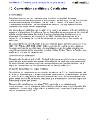 mailxmail - Cursos para compartir lo que sabes

10. Convertidor catalítico o Catalizador

Generalidades
Grandes esfuerzos se han realizado para disminuir la cantidad de gases
contaminantes que emiten vehículos automotores, sin embargo, no ha sido posible
los tres contaminantes principales: CO, HC y NOx. Desde 1975 se utilizan los
convertidores catalíticos, que actualmente es lo único que logra reducir dichos
contaminantes hasta valores aceptables.
Los convertidores catalíticos se instalan en la tubería de escape, entre el múltiple de
escape y el silenciador. Inicialmente fueron diseñados para que pasara a través de él
solo la mitad de los gases de escape. La otra mitad pasaba directamente a la
atmósfera. Este sistema se discontinuó en 1979, debido a los avances en el
desarrollo de sistemas de control de emisiones por parte de los fabricantes de
vehículos.
El catalizador tiene como función el transformar los gases contaminantes del motor
(CO, HC y NOx) en N2, CO2 y H2O. Esta conversión se realiza por oxireducción
(reacción química de las moléculas). Los catalizadores de tres vías contienen un
monolito recubierto de los siguientes metales nobles: Rodio, Platino y Paladio, que
aceleran el proceso de oxireducción.
Operación de un catalizador
El catalizador funciona entre 300 y 900 oC. A temperaturas inferiores no funciona,
mientras que a temperaturas mayores el catalizador se destruye progresivamente.
En la actualidad ya existen catalizadores con sistemas de precalentamiento para
lograr su temperatura de funcionamiento en un tiempo más corto.
Ubicación del catalizador, según modelos
Si se instala un catalizador en un vehículo sin sensor de O2, su rendimiento es del
40 al 60 %, mientras que si el vehículo posee sensor de O2, su rendimiento será del
90 al 95 %. Para diagnosticar el funcionamiento del catalizador hay que medir los
gases antes y después del mismo. Recuerde que el catalizador pierde su capacidad
al utilizar gasolina con plomo.
El convertidor catalítico de tres vías (TWC), es similar a los catalizadores
convencionales, con la diferencia del monolítico utilizado para la oxireducción. Un
catalizador convencional utiliza platino y paladio como monolítico (catalizador) y
reduce solamente los HC y CO.




                                          21
 