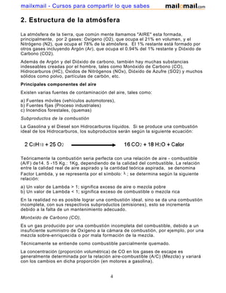 mailxmail - Cursos para compartir lo que sabes

2. Estructura de la atmósfera

La atmósfera de la tierra, que común mente llamamos "AIRE" esta formada,
principalmente, por 2 gases: Oxígeno (O2), que ocupa el 21% en volumen, y el
Nitrógeno (N2), que ocupa el 78% de la atmósfera. El 1% restante está formado por
otros gases incluyendo Argón (Ar), que ocupa el 0.94% del 1% restante y Dióxido de
Carbono (CO2).
Además de Argón y del Dióxido de carbono, también hay muchas substancias
indeseables creadas por el hombre, tales como Monóxido de Carbono (CO),
Hidrocarburos (HC), Oxidos de Nitrógenos (NOx), Dióxido de Azufre (SO2) y muchos
sólidos como polvo, partículas de carbón, etc.
Principales componentes del aire
Existen varias fuentes de contaminación del aire, tales como:
a) Fuentes móviles (vehículos automotores),
b) Fuentes fijas (Proceso industriales)
c) Incendios forestales, (quemas)
Subproductos de la combustión
La Gasolina y el Diesel son Hidrocarburos líquidos. Si se produce una combustión
ideal de los Hidrocarburos, los subproductos serán según la siguiente ecuación:




Teóricamente la combustión seria perfecta con una relación de aire - combustible
(A/F) de14. 5 -15 Kg.: 1Kg, dependiendo de la calidad del combustible. La relación
entre la calidad real de aire aspirado y la cantidad teórica aspirada, se denomina
Factor Lambda, y se representa por el símbolo: ; se determina según la siguiente
relación:
a) Un valor de Lambda > 1; significa exceso de aire o mezcla pobre
b) Un valor de Lambda < 1; significa exceso de combustible o mezcla rica
En la realidad no es posible lograr una combustión ideal, sino se da una combustión
incompleta, con sus respectivos subproductos (emisiones), esto se incrementa
debido a la falta de un mantenimiento adecuado.
Monóxido de Carbono (CO),
Es un gas producido por una combustión incompleta del combustible, debido a un
insuficiente suministro de Oxígeno a la cámara de combustión, por ejemplo, por una
mezcla sobre-enriquecida o por mala formación de la mezcla.
Técnicamente se entiende como combustible parcialmente quemado.
La concentración (proporción volumétrica) de CO en los gases de escape es
generalmente determinada por la relación aire-combustible (A/C) (Mezcla) y variará
con los cambios en dicha proporción (en motores a gasolina).


                                         4
 