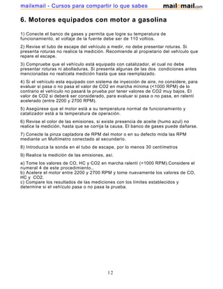 mailxmail - Cursos para compartir lo que sabes

6. Motores equipados con motor a gasolina

1) Conecte el banco de gases y permita que logre su temperatura de
funcionamiento, el voltaje de la fuente debe ser de 110 voltios.
2) Revise el tubo de escape del vehículo a medir, no debe presentar roturas. Si
presenta roturas no realice la medición. Recomiende al propietario del vehículo que
repare el escape.
3) Compruebe que el vehículo está equipado con catalizador, el cual no debe
presentar roturas ni abolladuras. Si presenta algunas de las dos condiciones antes
mencionadas no realícela medición hasta que sea reemplazado.
4) Si el vehículo esta equipado con sistema de inyección de aire, no considere, para
evaluar si pasa o no pasa el valor de CO2 en marcha mínima (<1000 RPM) de lo
contrario el vehículo no pasará la prueba por tener valores de CO2 muy bajos. El
valor de CO2 si deberá ser considerado, para evaluar si pasa o no pasa, en ralentí
acelerado (entre 2200 y 2700 RPM).
5) Asegúrese que el motor está a su temperatura normal de funcionamiento y
catalizador está a la temperatura de operación.
6) Revise el color de las emisiones, si existe presencia de aceite (humo azul) no
realice la medición, hasta que se corrija la causa. El banco de gases puede dañarse.
7) Conecte la pinza captadora de RPM del motor o en su defecto mida las RPM
mediante un Multímetro conectado al secundario.
8) Introduzca la sonda en el tubo de escape, por lo menos 30 centímetros
9) Realice la medición de las emisiones, así.
a) Tome los valores de CO, HC y CO2 en marcha ralentí (<1000 RPM).Considere el
numeral 4 de este procedimiento..
b) Acelere el motor entre 2200 y 2700 RPM y tome nuevamente los valores de CO,
HC y CO2.
c) Compare los resultados de las mediciones con los límites establecidos y
determine si el vehículo pasa o no pasa la prueba.




                                          12
 