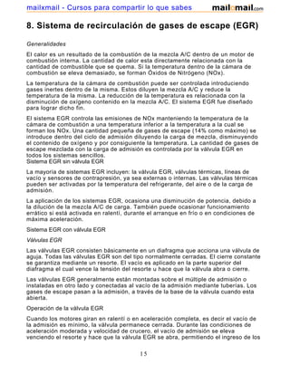mailxmail - Cursos para compartir lo que sabes

8. Sistema de recirculación de gases de escape (EGR)

Generalidades
El calor es un resultado de la combustión de la mezcla A/C dentro de un motor de
combustión interna. La cantidad de calor esta directamente relacionada con la
cantidad de combustible que se quema. Si la temperatura dentro de la cámara de
combustión se eleva demasiado, se forman Óxidos de Nitrógeno (NOx).
La temperatura de la cámara de combustión puede ser controlada introduciendo
gases inertes dentro de la misma. Estos diluyen la mezcla A/C y reduce la
temperatura de la misma. La reducción de la temperatura es relacionada con la
disminución de oxígeno contenido en la mezcla A/C. El sistema EGR fue diseñado
para lograr dicho fin.
El sistema EGR controla las emisiones de NOx manteniendo la temperatura de la
cámara de combustión a una temperatura inferior a la temperatura a la cual se
forman los NOx. Una cantidad pequeña de gases de escape (14% como máximo) se
introduce dentro del ciclo de admisión diluyendo la carga de mezcla, disminuyendo
el contenido de oxígeno y por consiguiente la temperatura. La cantidad de gases de
escape mezclada con la carga de admisión es controlada por la válvula EGR en
todos los sistemas sencillos.
Sistema EGR sin válvula EGR
La mayoría de sistemas EGR incluyen: la válvula EGR, válvulas térmicas, líneas de
vacío y sensores de contrapresión, ya sea externas o internas. Las válvulas térmicas
pueden ser activadas por la temperatura del refrigerante, del aire o de la carga de
admisión.
La aplicación de los sistemas EGR, ocasiona una disminución de potencia, debido a
la dilución de la mezcla A/C de carga. También puede ocasionar funcionamiento
errático si está activada en ralentí, durante el arranque en frío o en condiciones de
máxima aceleración.
Sistema EGR con válvula EGR
Válvulas EGR
Las válvulas EGR consisten básicamente en un diafragma que acciona una válvula de
aguja. Todas las válvulas EGR son del tipo normalmente cerradas. El cierre constante
se garantiza mediante un resorte. El vacío es aplicado en la parte superior del
diafragma el cual vence la tensión del resorte u hace que la válvula abra o cierre.
Las válvulas EGR generalmente están montadas sobre el múltiple de admisión o
instaladas en otro lado y conectadas al vacío de la admisión mediante tuberías. Los
gases de escape pasan a la admisión, a través de la base de la válvula cuando esta
abierta.
Operación de la válvula EGR
Cuando los motores giran en ralentí o en aceleración completa, es decir el vacío de
la admisión es mínimo, la válvula permanece cerrada. Durante las condiciones de
aceleración moderada y velocidad de crucero, el vacío de admisión se eleva
venciendo el resorte y hace que la válvula EGR se abra, permitiendo el ingreso de los

                                          15
 