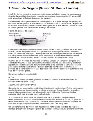 mailxmail - Cursos para compartir lo que sabes

9. Sensor de Oxígeno (Sensor O2; Sonda Lambda)

Las ECU de los vehículos modernos, utilizan una señal del sensor de oxígeno para
detectar la cantidad de oxígeno restante, después de la combustión. El sensor O2,
está ubicado en el flujo de los gases de escape.
Los sensores de oxígeno tienen un lado expuesto al flujo de escape de gases y el
otro lado está expuesto al aire exterior. La diferencia en la cantidad de oxígeno en
el escape, comparado con la cantidad de oxígeno en el aire exterior, provocará que
el sensor genere una variación en el rango de voltaje.
Figura 23: Sensor de oxígeno




La temperatura de funcionamiento del sensor O2 es crítica, y deberá exceder 300°C
(570°F), antes de que el sensor O2, genere todo el voltaje disponible, arriba de
850°C el sensor se destruye. La computadora "ve" o interpreta el voltaje del sensor
O2, al igual que las otras señales, para determinar si el sistema de combustible
funciona, en circuito abierto (Open Loop) o circuito cerrado (Close Loop).
Muchos de los motores de modelos recientes, utilizan un sensor de oxígeno pre
calentado (HEGO), el cual será calentado eléctricamente para alcanzar y mantener
rápidamente la temperatura de funcionamiento. Esto acortará el tiempo necesario
para iniciar el funcionamiento de circuito cerrado. También se le eliminará la
pérdida de la señal del sensor O2, debido al enfriamiento del sensor durante el flujo
bajo de escape de gases.
Sensor de oxígeno precalentado
NOTA:
La señal del sensor O2 será ignorada por la ECU cuando el sistema trabaja en
circuito abierto (Open Loop).
Mezcla Aire Combustible (A/C)
Se entiende por combustión la rápida oxidación del combustible. En los motores de
combustión interna la combustión produce energía en forma de calor, la cual es
convertida en movimiento, por el conjunto móvil del motor (cigüeñal, bielas,
pistones, etc.), que a su vez mueve el vehículo.
Si la combustión fuera ideal, el combustible sería quemado completamente,
resultando como subproductos de la combustión únicamente H2O y CO2, pero en la
realidad no existe una combustión completa, sino una combustión incompleta, la
cual deja subproductos adicionales, tales como: O2, CO, HC y NOx.
Un funcionamiento del motor con mezcla rica, hará que la cantidad de oxígeno
residual presente en el flujo de gases de escape sea muy baja. La diferencia entre la

                                         18
 