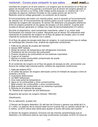 mailxmail - Cursos para compartir lo que sabes
cantidad de oxígeno en el aire exterior y el oxígeno que se encuentra en el flujo de
gases de escape será muy grande y provocará que el sensor de oxígeno genere un
voltaje muy cercano a su límite. Este voltaje podrá alcanzar un máximo de 1.0 V
(excepto en algunos motores Chrysler en los cuales podría ser de 5.0 V).
Relación entre el voltaje generado y la condición de la mezcla
El funcionamiento del motor con mezcla pobre, será lo opuesto al funcionamiento
de mezcla rica. El funcionamiento de mezcla pobre ocurre cuando existe mayor
cantidad de oxígeno del necesario. El sensor O2 detectará una pequeña diferencia
entre el oxígeno presente en los gases de escape y el aire exterior. Cuando esto
sucede el sensor generará un voltaje muy bajo de aproximadamente 0.0 voltios.
Durante el diagnóstico, será sumamente importante, saber si un motor está
funcionando con mezcla rica o pobre. Recuerde que el sensor O2 solamente está
reportando el contenido de oxígeno en el flujo de gases de escape, pero no está
creando la condición de mezcla rica o pobre.
Si el flujo de gases de escape está bajo en oxígeno, lo cual provocará que el voltaje
se mantenga alto (mezcla rica), analice las siguientes condiciones:
1.   Falla en la válvula de prueba del Cánister
2.   Sensor MAP dañado
3.   Señal de sensor de temperatura del refrigerante incorrecta
4.   Problemas de los circuitos del carburador
5.   Presión excesiva de combustible en los sistemas inyectados
6.   Fuga en el inyector
7.   Revise si existe combustible contaminado de aceite
8.   Filtro de aire obstruido
Si el contenido de oxígeno en el flujo de gases de escape es alto, provocando una
lectura de voltaje bajo (mezcla pobre), analice las siguientes condiciones:
1. Falla del sistema PCV
2. El cable del sensor de oxígeno aterrizado contra el múltiple de escape o entre el
conector y la ECU
3. Inyectores defectuosos
4. Un MAP defectuoso
5. Una mala señal de temperatura
6. Agua en el combustible y otros contaminantes
7. Baja presión de combustible u otros contaminantes
8. Baja presión de combustible en los sistemas inyectado
9. Roturas en el sistema de escape
10. Sistema de inyección de aire defectuoso
Diagrama del sensor de oxígeno (Nissan 1993-95)
Clasificación.
Por su aplicación, pueden ser:
1) Sensor de Oxígeno delantero: Es del tipo de Circonio y genera una señal de 0 a
0.1 voltio. La relación de la mezcla ideal ocurre cuando hay un cambio radical de 1 a
0 voltios. La ECU utiliza esta señal para ajustar el ancho del pulso del inyector.

2) Sensor de oxígeno (trasero): funciona con las mismas características que el
delantero y la diferencia está en que bajo condiciones normales, la ECU no toma en

                                          19
 