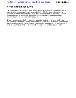 mailxmail - Cursos para compartir lo que sabes

Presentación del curso
La contaminación atmosférica está aumentando hasta alcanzar límites peligrosos
para la salud humana y el medio ambiente. Los vehículos automotores son la
principal causa de la contaminación del aire, principalmente en las áreas urbanas.
Con programas de Inspección y mantenimiento adecuados, se puede reducir
considerablemente las emisiones vehiculares.

En este curso conocerás los efectos de los subproductos de la combustión, los
principios de funcionamiento de los principales sistemas de control de emisiones de
gases, su diagnóstico, mantenimiento y reparación; los equipos y procedimiento de
medición, así como también la interpretación de los resultados de medición.




                                         2
 