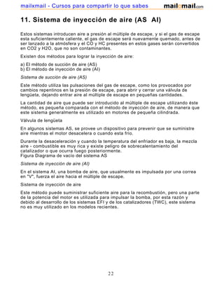 mailxmail - Cursos para compartir lo que sabes

11. Sistema de inyección de aire (AS AI)

Estos sistemas introducen aire a presión al múltiple de escape, y si el gas de escape
esta suficientemente caliente, el gas de escape será nuevamente quemado, antes de
ser lanzado a la atmósfera y el CO y HC presentes en estos gases serán convertidos
en CO2 y H2O, que no son contaminantes.
Existen dos métodos para lograr la inyección de aire:
a) El método de succión de aire (AS)
b) El método de inyección de aire (AI)
Sistema de succión de aire (AS)
Este método utiliza las pulsaciones del gas de escape, como los provocados por
cambios repentinos en la presión de escape, para abrir y cerrar una válvula de
lengüeta, dejando entrar aire al múltiple de escape en pequeñas cantidades.
La cantidad de aire que puede ser introducido al múltiple de escape utilizando éste
método, es pequeña comparada con el método de inyección de aire, de manera que
este sistema generalmente es utilizado en motores de pequeña cilindrada.
Válvula de lengüeta
En algunos sistemas AS, se provee un dispositivo para prevenir que se suministre
aire mientras el motor desacelera o cuando esta frío.
Durante la desaceleración y cuando la temperatura del enfriador es baja, la mezcla
aire - combustible es muy rica y existe peligro de sobrecalentamiento del
catalizador o que ocurra fuego posteriormente.
Figura Diagrama de vacío del sistema AS
Sistema de inyección de aire (AI)
En el sistema AI, una bomba de aire, que usualmente es impulsada por una correa
en "V", fuerza el aire hacia el múltiple de escape.
Sistema de inyección de aire
Este método puede suministrar suficiente aire para la recombustión, pero una parte
de la potencia del motor es utilizada para impulsar la bomba, por esta razón y
debido al desarrollo de los sistemas EFI y de los catalizadores (TWC), este sistema
no es muy utilizado en los modelos recientes.




                                         22
 