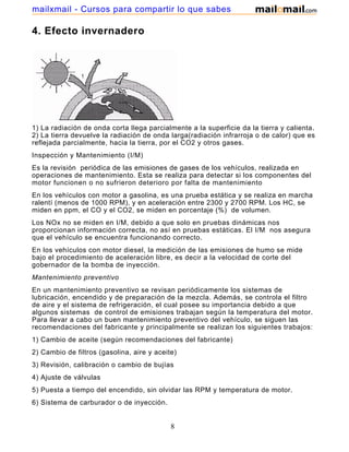 mailxmail - Cursos para compartir lo que sabes

4. Efecto invernadero




1) La radiación de onda corta llega parcialmente a la superficie da la tierra y calienta.
2) La tierra devuelve la radiación de onda larga(radiación infrarroja o de calor) que es
reflejada parcialmente, hacia la tierra, por el CO2 y otros gases.
Inspección y Mantenimiento (I/M)
Es la revisión periódica de las emisiones de gases de los vehículos, realizada en
operaciones de mantenimiento. Esta se realiza para detectar si los componentes del
motor funcionen o no sufrieron deterioro por falta de mantenimiento
En los vehículos con motor a gasolina, es una prueba estática y se realiza en marcha
ralentí (menos de 1000 RPM), y en aceleración entre 2300 y 2700 RPM. Los HC, se
miden en ppm, el CO y el CO2, se miden en porcentaje (%) de volumen.
Los NOx no se miden en I/M, debido a que solo en pruebas dinámicas nos
proporcionan información correcta, no así en pruebas estáticas. El I/M nos asegura
que el vehículo se encuentra funcionando correcto.
En los vehículos con motor diesel, la medición de las emisiones de humo se mide
bajo el procedimiento de aceleración libre, es decir a la velocidad de corte del
gobernador de la bomba de inyección.
Mantenimiento preventivo
En un mantenimiento preventivo se revisan periódicamente los sistemas de
lubricación, encendido y de preparación de la mezcla. Además, se controla el filtro
de aire y el sistema de refrigeración, el cual posee su importancia debido a que
algunos sistemas de control de emisiones trabajan según la temperatura del motor.
Para llevar a cabo un buen mantenimiento preventivo del vehículo, se siguen las
recomendaciones del fabricante y principalmente se realizan los siguientes trabajos:
1) Cambio de aceite (según recomendaciones del fabricante)
2) Cambio de filtros (gasolina, aire y aceite)
3) Revisión, calibración o cambio de bujías
4) Ajuste de válvulas
5) Puesta a tiempo del encendido, sin olvidar las RPM y temperatura de motor.
6) Sistema de carburador o de inyección.


                                            8
 