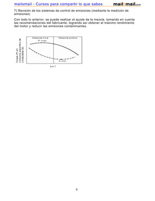 mailxmail - Cursos para compartir lo que sabes
7) Revisión de los sistemas de control de emisiones (mediante la medición de
emisiones)
Con todo lo anterior, se puede realizar el ajuste de la mezcla, tomando en cuenta
las recomendaciones del fabricante, logrando así obtener el máximo rendimiento
del motor y reducir las emisiones contaminantes.




                                         9
 
