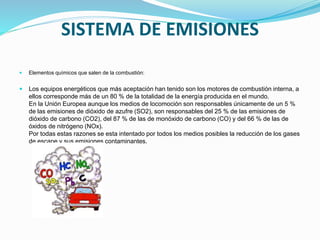 SISTEMA DE EMISIONES
 Elementos químicos que salen de la combustión:
 Los equipos energéticos que más aceptación han tenido son los motores de combustión interna, a
ellos corresponde más de un 80 % de la totalidad de la energía producida en el mundo.
En la Unión Europea aunque los medios de locomoción son responsables únicamente de un 5 %
de las emisiones de dióxido de azufre (SO2), son responsables del 25 % de las emisiones de
dióxido de carbono (CO2), del 87 % de las de monóxido de carbono (CO) y del 66 % de las de
óxidos de nitrógeno (NOx).
Por todas estas razones se esta intentado por todos los medios posibles la reducción de los gases
de escape y sus emisiones contaminantes.
 