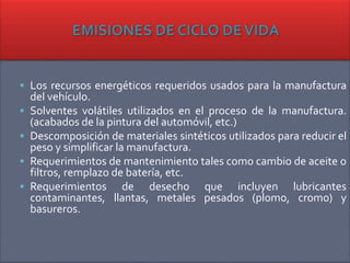  Los recursos energéticos requeridos usados para la manufactura
del vehículo.
 Solventes volátiles utilizados en el proceso de la manufactura.
(acabados de la pintura del automóvil, etc.)
 Descomposición de materiales sintéticos utilizados para reducir el
peso y simplificar la manufactura.
 Requerimientos de mantenimiento tales como cambio de aceite o
filtros, remplazo de batería, etc.
 Requerimientos de desecho que incluyen lubricantes
contaminantes, llantas, metales pesados (plomo, cromo) y
basureros.
 