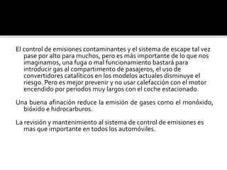 El control de emisiones contaminantes y el sistema de escape tal vez
pase por alto para muchos, pero es más importante de lo que nos
imaginamos, una fuga o mal funcionamiento bastará para
introducir gas al compartimento de pasajeros, el uso de
convertidores catalíticos en los modelos actuales disminuye el
riesgo. Pero es mejor prevenir y no usar calefacción con el motor
encendido por periodos muy largos con el coche estacionado.
Una buena afinación reduce la emisión de gases como el monóxido,
bióxido e hidrocarburos.
La revisión y mantenimiento al sistema de control de emisiones es
mas que importante en todos los automóviles.
 