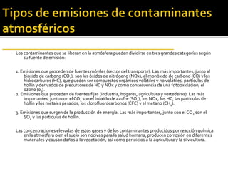 Los contaminantes que se liberan en la atmósfera pueden dividirse en tres grandes categorías según
su fuente de emisión:
1. Emisiones que proceden de fuentes móviles (sector del transporte). Las más importantes, junto al
bióxido de carbono (CO2), son los óxidos de nitrógeno (NOx), el monóxido de carbono (CO) y los
hidrocarburos (HC), que pueden ser compuestos orgánicos volátiles y no volátiles, partículas de
hollín y derivados de precursores de HC y NOx y como consecuencia de una fotooxidación, el
ozono (03).
2. Emisiones que proceden de fuentes fijas (industria, hogares, agricultura y vertederos). Las más
importantes, junto con el CO2 son el bióxido de azufre (SO2), los NOx, los HC, las partículas de
hollín y los metales pesados, los clorofluorocarbonos (CFC) y el metano (CH4).
3. Emisiones que surgen de la producción de energía. Las más importantes, junto con el CO2 son el
SO2 y las partículas de hollín.
Las concentraciones elevadas de estos gases y de los contaminantes producidos por reacción química
en la atmósfera o en el suelo son nocivas para la salud humana, producen corrosión en diferentes
materiales y causan daños a la vegetación, así como perjuicios a la agricultura y la silvicultura.
 