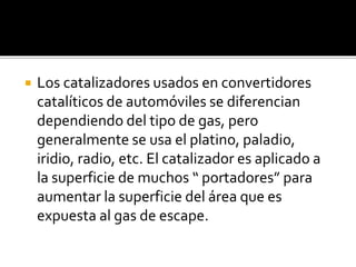  Los catalizadores usados en convertidores
catalíticos de automóviles se diferencian
dependiendo del tipo de gas, pero
generalmente se usa el platino, paladio,
iridio, radio, etc. El catalizador es aplicado a
la superficie de muchos “ portadores” para
aumentar la superficie del área que es
expuesta al gas de escape.
 