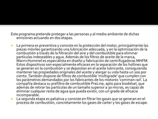Este programa pretende proteger a las personas y al medio ambiente de dichas
emisiones actuando en dos etapas.
 La primera es preventiva y consiste en la protección del motor, principalmente las
piezas móviles garantizando una lubricación adecuada, y en la optimización de la
combustión a través de la filtración del aire y del combustible para eliminar
partículas indeseables y agua. Además de los filtros de aceite de la marca,
Mann+Hummel es especialista en diseño y fabricación de centrifugadoras MHFM.
Estos dispositivos son especialmente eficaces en la separación de los hollines que
se generan en la combustión y se depositan en el aceite lubricante, consiguiendo
mantener las propiedades originales del aceite y alargar su vida hasta un 100 por
ciento.También dispone de filtros de combustible ‘multigrade’ que cumplen con
los parámetros demandados por los fabricantes de los motores ‘common rail’. La
compañía destaca su prefiltro de combustible PreLine, apto para biodiésel, que
además de retirar las partículas de un tamaño superior a 30 micras, es capaz de
eliminar cualquier resto de agua que pueda existir, con un grado de eficacia
incomparable.
 La segunda etapa es paliativa y consiste en filtrar los gases que se generan en el
proceso de combustión, concretamente los gases de carter y los gases de escape.
 