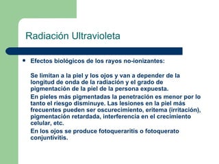 Radiación Ultravioleta Efectos biológicos de los rayos no-ionizantes: Se limitan a la piel y los ojos y van a depender de la longitud de onda de la radiación y el grado de pigmentación de la piel de la persona expuesta.  En pieles más pigmentadas la penetración es menor por lo tanto el riesgo disminuye. Las lesiones en la piel más frecuentes pueden ser oscurecimiento, eritema (irritación), pigmentación retardada, interferencia en el crecimiento celular, etc.  En los ojos se produce fotoqueraritis o fotoquerato conjuntivitis. 
