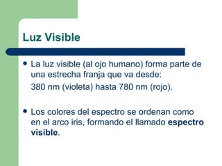 Luz Visible La luz visible (al ojo humano) forma parte de una estrecha franja que va desde: 380 nm (violeta) hasta 780 nm (rojo).  Los colores del espectro se ordenan como en el arco iris, formando el llamado  espectro visible . 