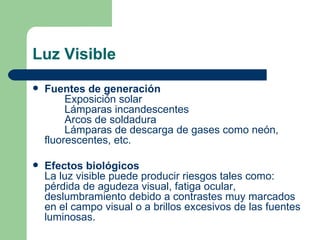 Luz Visible Fuentes de generación Exposición solar Lámparas incandescentes Arcos de soldadura Lámparas de descarga de gases como neón,  fluorescentes, etc. Efectos biológicos La luz visible puede producir riesgos tales como: pérdida de agudeza visual, fatiga ocular, deslumbramiento debido a contrastes muy marcados en el campo visual o a brillos excesivos de las fuentes luminosas. 