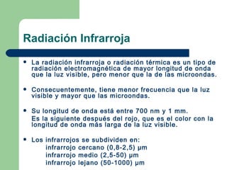 Radiación Infrarroja La radiación infrarroja o radiación térmica es un tipo de radiación electromagnética de mayor longitud de onda que la luz visible, pero menor que la de las microondas.  Consecuentemente, tiene menor frecuencia que la luz visible y mayor que las microondas. Su longitud de onda está entre 700 nm y 1 mm. Es la siguiente después del rojo, que es el color con la  longitud de onda más larga de la luz visible. Los infrarrojos se subdividen en: infrarrojo cercano (0,8-2,5)  µm infrarrojo medio (2,5-50)  µm infrarrojo lejano (50-1000)  µm 
