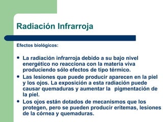 Radiación Infrarroja Efectos biológicos: La radiación infrarroja debido a su bajo nivel energético no reacciona con la materia viva produciendo sólo efectos de tipo térmico.  Las lesiones que puede producir aparecen en la piel y los ojos. La exposición a esta radiación puede causar quemaduras y aumentar la  pigmentación de la piel.  Los ojos están dotados de mecanismos que los protegen, pero se pueden producir eritemas, lesiones de la córnea y quemaduras. 
