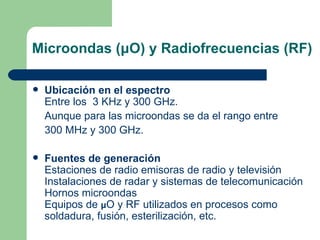 Microondas ( μ O) y Radiofrecuencias (RF) Ubicación en el espectro Entre los  3 KHz y 300 GHz. Aunque para las microondas se da el rango entre 300 MHz y 300 GHz. Fuentes de generación Estaciones de radio emisoras de radio y televisión Instalaciones de radar y sistemas de telecomunicación Hornos microondas Equipos de  μ O y RF utilizados en procesos como soldadura, fusión, esterilización, etc. 